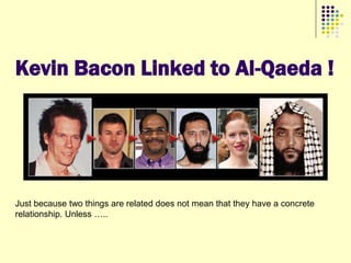 Kevin Bacon Linked to Al-Qaeda !




Just because two things are related does not mean that they have a concrete
relationship. Unless …..
 