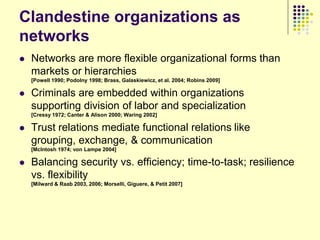 Clandestine organizations as
networks
   Networks are more flexible organizational forms than
    markets or hierarchies
    [Powell 1990; Podolny 1998; Brass, Galaskiewicz, et al. 2004; Robins 2009]

   Criminals are embedded within organizations
    supporting division of labor and specialization
    [Cressy 1972; Canter & Alison 2000; Waring 2002]

   Trust relations mediate functional relations like
    grouping, exchange, & communication
    [McIntosh 1974; von Lampe 2004]

   Balancing security vs. efficiency; time-to-task; resilience
    vs. flexibility
    [Milward & Raab 2003, 2006; Morselli, Giguere, & Petit 2007]
 