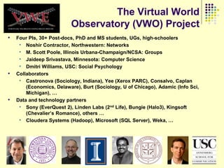 The Virtual World
                          Observatory (VWO) Project
•   Four PIs, 30+ Post-docs, PhD and MS students, UGs, high-schoolers
     • Noshir Contractor, Northwestern: Networks
     • M. Scott Poole, Illinois Urbana-Champaign/NCSA: Groups
     • Jaideep Srivastava, Minnesota: Computer Science
     • Dmitri Williams, USC: Social Psychology
•   Collaborators
     • Castronova (Sociology, Indiana), Yee (Xerox PARC), Consalvo, Caplan
        (Economics, Delaware), Burt (Sociology, U of Chicago), Adamic (Info Sci,
        Michigan), …
•   Data and technology partners
     • Sony (EverQuest 2), Linden Labs (2nd Life), Bungie (Halo3), Kingsoft
        (Chevalier‟s Romance), others …
     • Cloudera Systems (Hadoop), Microsoft (SQL Server), Weka, …
 