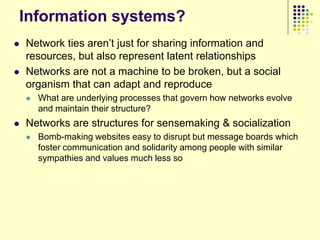Information systems?
   Network ties aren‟t just for sharing information and
    resources, but also represent latent relationships
   Networks are not a machine to be broken, but a social
    organism that can adapt and reproduce
       What are underlying processes that govern how networks evolve
        and maintain their structure?
   Networks are structures for sensemaking & socialization
       Bomb-making websites easy to disrupt but message boards which
        foster communication and solidarity among people with similar
        sympathies and values much less so
 
