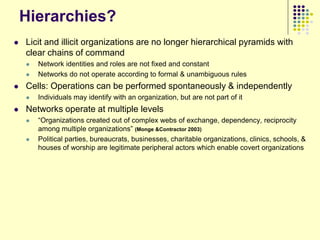 Hierarchies?
   Licit and illicit organizations are no longer hierarchical pyramids with
    clear chains of command
       Network identities and roles are not fixed and constant
       Networks do not operate according to formal & unambiguous rules
   Cells: Operations can be performed spontaneously & independently
       Individuals may identify with an organization, but are not part of it
   Networks operate at multiple levels
       “Organizations created out of complex webs of exchange, dependency, reciprocity
        among multiple organizations” (Monge &Contractor 2003)
       Political parties, bureaucrats, businesses, charitable organizations, clinics, schools, &
        houses of worship are legitimate peripheral actors which enable covert organizations
 