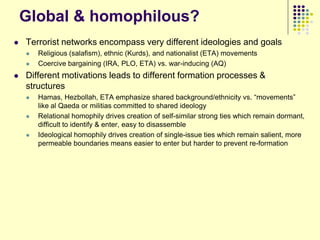 Global & homophilous?
   Terrorist networks encompass very different ideologies and goals
       Religious (salafism), ethnic (Kurds), and nationalist (ETA) movements
       Coercive bargaining (IRA, PLO, ETA) vs. war-inducing (AQ)
   Different motivations leads to different formation processes &
    structures
       Hamas, Hezbollah, ETA emphasize shared background/ethnicity vs. “movements”
        like al Qaeda or militias committed to shared ideology
       Relational homophily drives creation of self-similar strong ties which remain dormant,
        difficult to identify & enter, easy to disassemble
       Ideological homophily drives creation of single-issue ties which remain salient, more
        permeable boundaries means easier to enter but harder to prevent re-formation
 