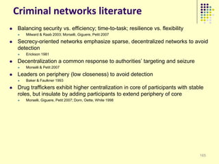 Criminal networks literature
   Balancing security vs. efficiency; time-to-task; resilience vs. flexibility
        Milward & Raab 2003; Morselli, Giguere, Petit 2007

   Secrecy-oriented networks emphasize sparse, decentralized networks to avoid
    detection
        Erickson 1981

   Decentralization a common response to authorities‟ targeting and seizure
        Morselli & Petit 2007

   Leaders on periphery (low closeness) to avoid detection
        Baker & Faulkner 1993

   Drug traffickers exhibit higher centralization in core of participants with stable
    roles, but insulate by adding participants to extend periphery of core
        Morselli, Giguere, Petit 2007; Dorn, Oette, White 1998




                                                                                    165
 