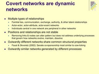 Covert networks are dynamic
    networks
   Multiple types of relationships
       Familial ties, communication, exchange, authority, & other latent relationships
       Actor-actor, actor-attribute, actor-event networks
       Individuals central in one network are peripheral in other networks
   Positions and relationships are not stable
       Removing links & nodes can alter pattern but does not address underlying processes
        that govern how networks evolve, maintain, dissolve
   Outwardly different networks share common structural properties
       Faust & Skvoretz (2002): Senate co-sponsorship most similar to cow-licking
   Outwardly similar networks generated by different processes
 