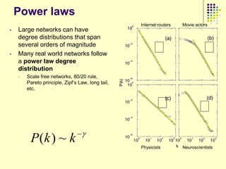 Power laws
                                                   Internet routers   Movie actors
•   Large networks can have
    degree distributions that span

•
    several orders of magnitude
    Many real world networks follow
                                                         ᵞ                      ᵞ
    a power law degree
    distribution
    •   Scale free networks, 80/20 rule,
        Pareto principle, Zipf‟s Law, long tail,
        etc.


                                                           ᵞ                 ᵞ
                                
         P(k ) ~ k
                                                   Physicists         Neuroscientists
 