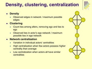 Density, clustering, centralization
   Density                                                      A
       Observed edges in network / maximum possible
        edges                                                B       C
   Clustering
       Count ties among alters, removing ego and ties to        D
        ego
       Observed ties in actor‟s ego network / maximum
        possible ties in ego network                             E
   Network centralization
       Variation in individual actors‟ centralities             F
       High centralization when few actors possess higher
        centrality than average
                                                             G       H
       Low centralization when actors all have similar
        centralities
                                                                 I
 