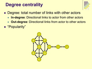 Degree centrality
   Degree: total number of links with other actors
       In-degree: Directional links to actor from other actors
       Out-degree: Directional links from actor to other actors
   “Popularity”

                            C

                        A       F

                            D       H      I     J

                        B       G

                            E
 