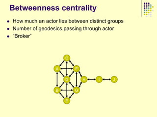 Betweenness centrality
   How much an actor lies between distinct groups
   Number of geodesics passing through actor
   “Broker”



                         C

                     A       F

                         D       H     I     J

                     B       G

                         E
 