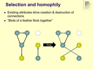 Selection and homophily
   Existing attributes drive creation & destruction of
    connections
   “Birds of a feather flock together”



          A       B       C               A       B       C




              D           E      Time         D           E




              F           G                   F           G
 