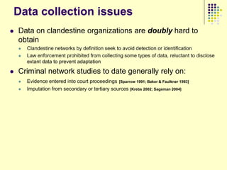 Data collection issues
   Data on clandestine organizations are doubly hard to
    obtain
       Clandestine networks by definition seek to avoid detection or identification
       Law enforcement prohibited from collecting some types of data, reluctant to disclose
        extant data to prevent adaptation

   Criminal network studies to date generally rely on:
       Evidence entered into court proceedings   [Sparrow 1991; Baker & Faulkner 1993]
       Imputation from secondary or tertiary sources [Krebs 2002; Sageman 2004]
 