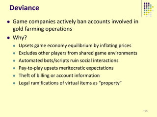 Deviance
   Game companies actively ban accounts involved in
    gold farming operations
   Why?
       Upsets game economy equilibrium by inflating prices
       Excludes other players from shared game environments
       Automated bots/scripts ruin social interactions
       Pay-to-play upsets meritocratic expectations
       Theft of billing or account information
       Legal ramifications of virtual items as “property”




                                                               195
 