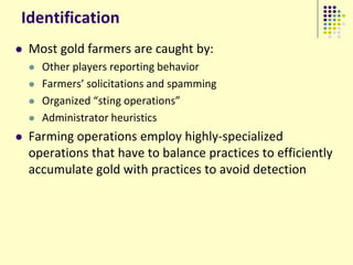 Identification
   Most gold farmers are caught by:
       Other players reporting behavior
       Farmers’ solicitations and spamming
       Organized “sting operations”
       Administrator heuristics
   Farming operations employ highly-specialized
    operations that have to balance practices to efficiently
    accumulate gold with practices to avoid detection
 