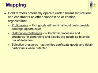 Mapping
   Gold farmers potentially operate under similar motivations
    and constraints as other clandestine or criminal
    organizations
       Profit motive – illicit goods with minimal input costs provide
        arbitrage opportunities
       Distribution challenges – suboptimal processes and
        structures for generating and distributing goods so to avoid
        risk of detection
       Selection pressures – authorities confiscate goods and detain
        participants when detected
 