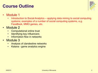 Course Outline
• Module 1
   •        Introduction to Social Analytics – applying data mining to social computing
            systems; examples of a number of social computing systems, e.g.
            FaceBook, MMO games, etc.
• Module 2
   •        Computational online trust
   •        Identifying key influencers
   •        Information flow in networks
• Module 3
   •        Analysis of clandestine networks
   •        Katana - game analytics engine




 4/9/2013                                  University of Minnesota                        2
 