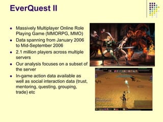 EverQuest II

   Massively Multiplayer Online Role
    Playing Game (MMORPG, MMO)
   Data spanning from January 2006
    to Mid-September 2006
   2.1 million players across multiple
    servers
   Our analysis focuses on a subset of
    the server
   In-game action data available as
    well as social interaction data (trust,
    mentoring, questing, grouping,
    trade) etc
 