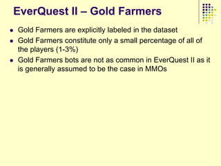 EverQuest II – Gold Farmers
   Gold Farmers are explicitly labeled in the dataset
   Gold Farmers constitute only a small percentage of all of
    the players (1-3%)
   Gold Farmers bots are not as common in EverQuest II as it
    is generally assumed to be the case in MMOs
 