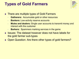 Types of Gold Farmers

   There are multiple types of Gold Farmers
    •   Gatherers: Accumulate gold or other resources
    •   Bankers: Low-activity reserve accounts
    •   Mules and dealers: Single user accounts to transmit money and
        interact with the customer
    •   Barkers: Spammers marking services in the game
   Issues: The dataset however does not have labels for
    the gold farmer sub-types
   Open Question: Are there other types of gold farmers?
 