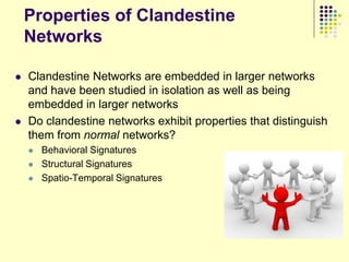 Properties of Clandestine
    Networks

   Clandestine Networks are embedded in larger networks
    and have been studied in isolation as well as being
    embedded in larger networks
   Do clandestine networks exhibit properties that distinguish
    them from normal networks?
       Behavioral Signatures
       Structural Signatures
       Spatio-Temporal Signatures
 