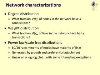 Network characterizations
   Degree distribution
       What fraction, P(k), of nodes in the network have k
        connections?
   Weight distribution
       What fraction, P(s), of links in the network have had s
        transactions?
   Power law/scale free distributions
       80/20 rule: minority of nodes have majority of links
       Generated by growth and preferential attachment
       Linear on a log-log plot… with some interesting exceptions
 