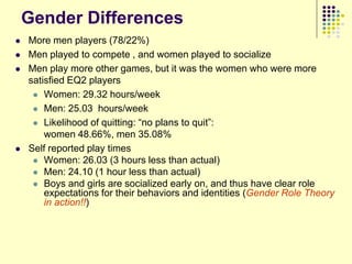 Gender Differences
   More men players (78/22%)
   Men played to compete , and women played to socialize
   Men play more other games, but it was the women who were more
    satisfied EQ2 players
      Women: 29.32 hours/week

      Men: 25.03 hours/week

      Likelihood of quitting: “no plans to quit”:
        women 48.66%, men 35.08%
   Self reported play times
      Women: 26.03 (3 hours less than actual)
      Men: 24.10 (1 hour less than actual)
      Boys and girls are socialized early on, and thus have clear role
        expectations for their behaviors and identities (Gender Role Theory
        in action!!)
 