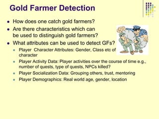 Gold Farmer Detection
   How does one catch gold farmers?
   Are there characteristics which can
    be used to distinguish gold farmers?
   What attributes can be used to detect GFs?
       Player Character Attributes: Gender, Class etc of the player
        character
       Player Activity Data: Player activities over the course of time e.g.,
        number of quests, type of quests, NPCs killed?
       Player Socialization Data: Grouping others, trust, mentoring
       Player Demographics: Real world age, gender, location
 