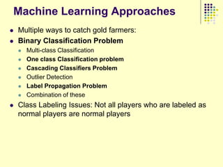 Machine Learning Approaches
   Multiple ways to catch gold farmers:
   Binary Classification Problem
       Multi-class Classification
       One class Classification problem
       Cascading Classifiers Problem
       Outlier Detection
       Label Propagation Problem
       Combination of these
   Class Labeling Issues: Not all players who are labeled as
    normal players are normal players
 