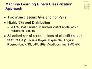 Machine Learning Binary Classification
Approach

   Two main classes: GFs and non-GFs
   Highly Skewed Distribution
       9,178 Gold Farmer Characters out of a total of 2.1
        million characters
   Standard ser of combinations of classifiers and
    features e.g., Naive Bayes, Bayes Net, Logistic
    Regression, KNN, J48, JRip, AdaBoost and SMO etc




                                                             236
 