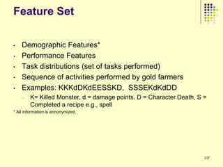 Feature Set

•   Demographic Features*
•   Performance Features
•   Task distributions (set of tasks performed)
•   Sequence of activities performed by gold farmers
•   Examples: KKKdDKdEESSKD, SSSEKdKdDD
    –   K= Killed Monster, d = damage points, D = Character Death, S =
        Completed a recipe e.g., spell
* All information is annonymized.




                                                                     237
 