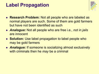 Label Propagation

   Research Problem: Not all people who are labeled as
    normal players are such. Some of them are gold farmers
    but have not been identified as such
   Analogue: Not all people who are free i.e., not in jails
    are innocent
   Solution: Use label propagation to label people who
    may be gold farmers
   Analogue: If someone is socializing almost exclusively
    with criminals then he may be a criminal
 