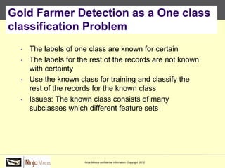 Gold Farmer Detection as a One class
classification Problem
  •   The labels of one class are known for certain
  •   The labels for the rest of the records are not known
      with certainty
  •   Use the known class for training and classify the
      rest of the records for the known class
  •   Issues: The known class consists of many
      subclasses which different feature sets




                      Ninja Metrics confidential information. Copyright 2012
 