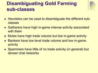 Disambiguating Gold Farming
    sub-classes
   Heuristics can be used to disambiguate the different sub-
    classes
   Gatherers have high in-game intense activity associated
    with them
   Mules have high trade volume but low in-game activity
   Bankers have low level trade volume and low in-game
    activity
   Spammers have little of no trade activity (in general) but
    denser chat networks
 