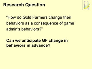 Research Question

 “How do Gold Farmers change their
 behaviors as a consequence of game
 admin's behaviors?”

 Can we anticipate GF change in
 behaviors in advance?
 