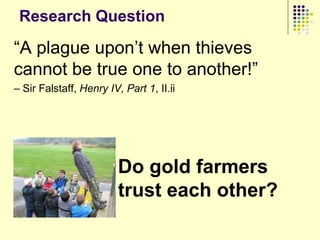 Research Question

“A plague upon‟t when thieves
cannot be true one to another!”
– Sir Falstaff, Henry IV, Part 1, II.ii




                         Do gold farmers
                         trust each other?
 