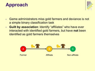 Approach

•   Game administrators miss gold farmers and deviance is not
    a simple binary classification task
•   Guilt by association: Identify “affiliates” who have ever
    interacted with identified gold farmers, but have not been
    identified as gold farmers themselves



             A                   B                 C

           Farmer             Affiliate       Non-affiliate
 