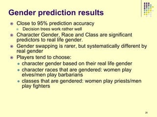 Gender prediction results
   Close to 95% prediction accuracy
       Decision trees work rather well
   Character Gender, Race and Class are significant
    predictors to real life gender.
   Gender swapping is rarer, but systematically different by
    real gender
   Players tend to choose:
     character gender based on their real life gender
     character races that are gendered: women play
      elves/men play barbarians
     classes that are gendered: women play priests/men
      play fighters



                                                            26
 