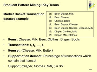 Frequent Pattern Mining: Key Terms

Market Basket Transaction        t1:   Beer, Diaper, Milk
                                 t2:   Beer, Cheese
dataset example
                                 t3:   Cheese, Boots
                                 t4:   Beer, Diaper, Cheese
                                 t5:   Beer, Diaper, Clothes, Cheese, Milk
                                 t6:   Diaper, Clothes, Milk
                                 t7:   Diaper, Milk, Clothes
•   Items: Cheese, Milk, Beer, Clothes, Diaper, Boots
•   Transactions: t1,t2, …, tn
•   Itemset: {Cheese, Milk, Butter}
•   Support of an itemset: Percentage of transactions which
    contain that itemset
•   Support( {Diaper, Clothes, Milk} ) = 3/7
                                                                      262
 