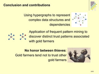 Conclusion and contributions


             Using hypergraphs to represent
                complex data structures and
                             dependencies

                Application of frequent pattern mining to
                discover distinct trust patterns associated
                with gold farmers

             No honor between thieves:
       Gold farmers tend not to trust other
                             gold farmers


                                                              266
 