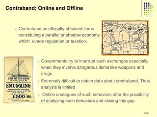 Contraband; Online and Offline


   o Contraband are illegally obtained items
     constituting a parallel or shadow economy
     which evade regulation or taxation.



              o Governments try to interrupt such exchanges especially
                when they involve dangerous items like weapons and
                drugs
              o Extremely difficult to obtain data about contraband. Thus
                analysis is limited
              o Online analogues of such behaviors offer the possibility
                of analyzing such behaviors and closing this gap

                                                                     269
 