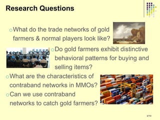 Research Questions

 oWhat do the trade networks of gold
  farmers & normal players look like?
                oDo gold farmers exhibit distinctive
                 behavioral patterns for buying and
                 selling items?
oWhat are the characteristics of
 contraband networks in MMOs?
oCan we use contraband
 networks to catch gold farmers?
                                                   270
 