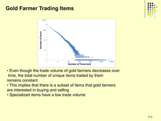 Gold Farmer Trading Items




• Even though the trade volume of gold farmers decreases over
 time, the total number of unique items traded by them
remains constant
• This implies that there is a subset of items that gold farmers
are interested in buying and selling
• Specialized items have a low trade volume




                                                                   273
 