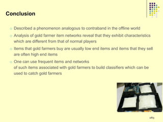 Conclusion

 o Described a phenomenon analogous to contraband in the offline world
 o Analysis of gold farmer item networks reveal that they exhibit characteristics
   which are different from that of normal players
 o Items that gold farmers buy are usually low end items and items that they sell
   are often high end items
 o One can use frequent items and networks
   of such items associated with gold farmers to build classifiers which can be
   used to catch gold farmers




                                                                                  283
 