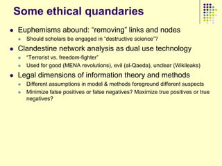 Some ethical quandaries
   Euphemisms abound: “removing” links and nodes
       Should scholars be engaged in “destructive science”?
   Clandestine network analysis as dual use technology
       “Terrorist vs. freedom-fighter”
       Used for good (MENA revolutions), evil (al-Qaeda), unclear (Wikileaks)
   Legal dimensions of information theory and methods
       Different assumptions in model & methods foreground different suspects
       Minimize false positives or false negatives? Maximize true positives or true
        negatives?
 
