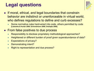 Legal questions
   If moral, ethical, and legal boundaries that constrain
    behavior are indistinct or unenforceable in virtual world,
    who defines regulations to define and curb excesses?
       Some normative rules hard-wired into code, others permitted by code
        [Lastowka & Hunter 2006; Grimmelmann 2006; Ondrejka 2006]

   From false positives to due process
       Responsibility to disclose proprietary methodological approaches?
       Heightened or different burden of proof given superabundance of data?
       Expectations of privacy?
       Demonstrating intent?
       Right to representation and due process?
 