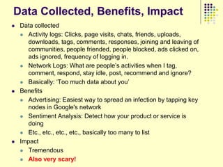Data Collected, Benefits, Impact
   Data collected
     Activity logs: Clicks, page visits, chats, friends, uploads,
      downloads, tags, comments, responses, joining and leaving of
      communities, people friended, people blocked, ads clicked on,
      ads ignored, frequency of logging in.
     Network Logs: What are people‟s activities when I tag,
      comment, respond, stay idle, post, recommend and ignore?
     Basically: „Too much data about you‟

   Benefits
     Advertising: Easiest way to spread an infection by tapping key
      nodes in Google's network
     Sentiment Analysis: Detect how your product or service is
      doing
     Etc., etc., etc., etc., basically too many to list

   Impact
     Tremendous

     Also very scary!
 