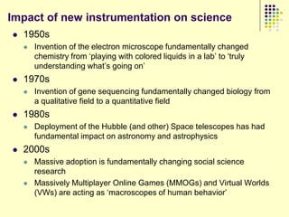 Impact of new instrumentation on science
   1950s
       Invention of the electron microscope fundamentally changed
        chemistry from „playing with colored liquids in a lab‟ to „truly
        understanding what‟s going on‟
   1970s
       Invention of gene sequencing fundamentally changed biology from
        a qualitative field to a quantitative field
   1980s
       Deployment of the Hubble (and other) Space telescopes has had
        fundamental impact on astronomy and astrophysics
   2000s
       Massive adoption is fundamentally changing social science
        research
       Massively Multiplayer Online Games (MMOGs) and Virtual Worlds
        (VWs) are acting as „macroscopes of human behavior‟
 