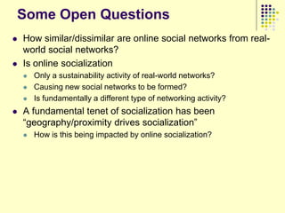 Some Open Questions
   How similar/dissimilar are online social networks from real-
    world social networks?
   Is online socialization
       Only a sustainability activity of real-world networks?
       Causing new social networks to be formed?
       Is fundamentally a different type of networking activity?
   A fundamental tenet of socialization has been
    “geography/proximity drives socialization”
       How is this being impacted by online socialization?
 
