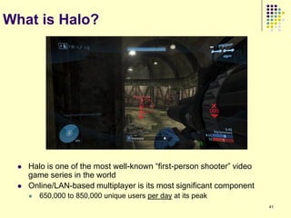 What is Halo?




    Halo is one of the most well-known “first-person shooter” video
     game series in the world
    Online/LAN-based multiplayer is its most significant component
        650,000 to 850,000 unique users per day at its peak
                                                                       41
 