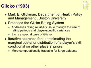 Glicko (1993)
    Mark E. Glickman, Department of Health Policy
     and Management , Boston University
    Proposed the Glicko Rating System
        Addresses rating reliability issue through the use of
         rating periods and player-specific variances
        Elo is a special case of Glicko
    Iterative approach for approximating the
     marginal posterior distribution of a player‟s skill
     conditional on other players‟ priors
        More computationally tractable for large datasets



                                  45
 
