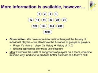 More information is available, however…
                                    1    2     3     4

                         12     13       14    23    24        34

                              123       124    134       234

                                          1234

     Observation: We have more information than just the history of
      individual players – we also know the histories of groups of players
         Player 1‟s history ∩ player 2‟s history  history of {1, 2}
         Existing approaches only make use of top row
     Idea: Estimate the skills of subgroups of players on a team, combine
      in some way, and use to produce better estimate of a team‟s skill




                                              48
 