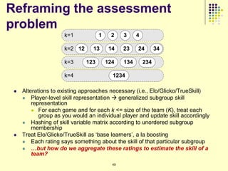 Reframing the assessment
problem
                     k=1            1    2     3     4

                     k=2 12      13      14    23    24        34

                     k=3      123       124    134       234

                     k=4                  1234

    Alterations to existing approaches necessary (i.e., Elo/Glicko/TrueSkill)
      Player-level skill representation  generalized subgroup skill
         representation
          For each game and for each k <= size of the team (K), treat each
            group as you would an individual player and update skill accordingly
      Hashing of skill variable matrix according to unordered subgroup
         membership
    Treat Elo/Glicko/TrueSkill as „base learners‟, a la boosting
      Each rating says something about the skill of that particular subgroup
      …but how do we aggregate these ratings to estimate the skill of a
         team?
                                          49
 